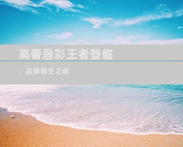 高奢唇彩王者登临：品牌霸主之巅